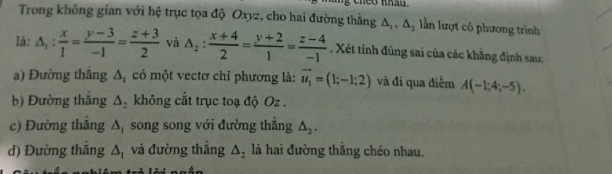 theo khau.
Trong không gian với hệ trục tọa độ Oxyz, cho hai đường thằng △ _1, △ _2 lần lượt có phương trình
là: △ _1: x/1 = (y-3)/-1 = (z+3)/2  và △ _2: (x+4)/2 = (y+2)/1 = (z-4)/-1 . Xét tính đúng sai của các khẳng định sau:
a) Đường thắng Δ, có một vectơ chỉ phương là: vector u_1=(1;-1;2) và đi qua điểm A(-1;4;-5).
b) Đường thắng △ _2 không cắt trục toạ độ Oz.
c) Đường thăng △ _1 song song với đường thắng △ _2.
d) Đường thăng △ _1 và đường thắng △ _2 là hai đường thăng chéo nhau.