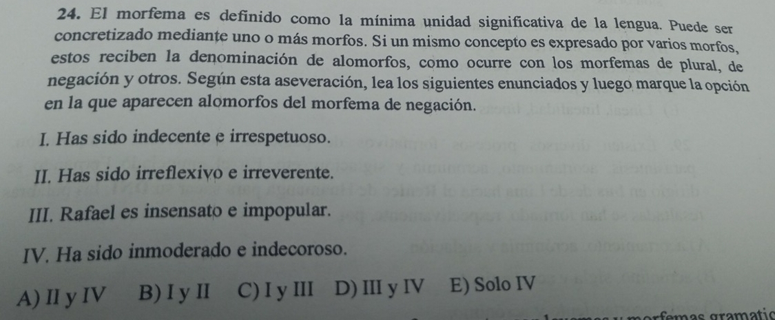 El morfema es definido como la mínima unidad significativa de la lengua. Puede se
concretizado mediante uno o más morfos. Si un mismo concepto es expresado por varios morfos,
estos reciben la denominación de alomorfos, como ocurre con los morfemas de plural, de
negación y otros. Según esta aseveración, lea los siguientes enunciados y luego marque la opción
en la que aparecen alomorfos del morfema de negación.
I. Has sido indecente e irrespetuoso.
II. Has sido irreflexivo e irreverente.
III. Rafael es insensato e impopular.
IV. Ha sido inmoderado e indecoroso.
A) IIy IV B) I y Ⅱ C) I y III D) IIIy IV E) Solo IV