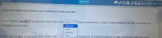 ノ○ /Df(x) 100 
Fill in the blank that makes each statement most accurate. 
If two figures are NOT congruent, then they will Select One have a sequence of rigid transformations that will cause the two 
triangles to coincide always Sellect One 
cometimes 
If two figures are congruent, then there will Sele mever sequence of transformations to map on e figure o o h h