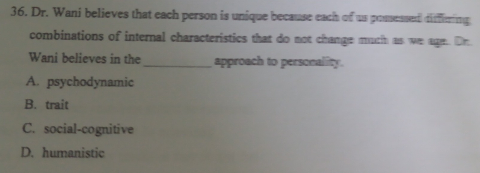 Dr. Wani believes that each person is unique because each of us possessed differing
combinations of internal characteristics that do not change much as we age. Dr
Wani believes in the_ approach to personality.
A. psychodynamic
B. trait
C. social-cognitive
D. humanistic