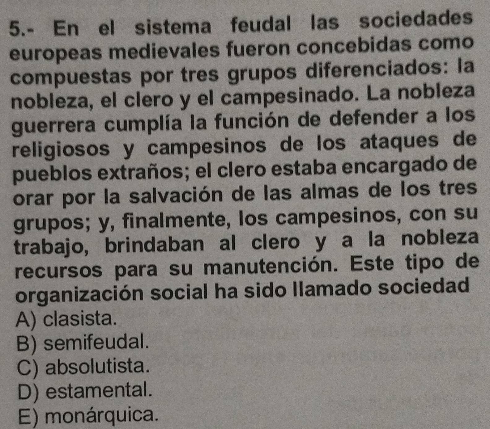 5.- En el sistema feudal las sociedades
europeas medievales fueron concebidas como
compuestas por tres grupos diferenciados: la
nobleza, el clero y el campesinado. La nobleza
guerrera cumplía la función de defender a los
religiosos y campesinos de los ataques de
pueblos extraños; el clero estaba encargado de
orar por la salvación de las almas de los tres
grupos; y, finalmente, los campesinos, con su
trabajo, brindaban al clero y a la nobleza
recursos para su manutención. Este tipo de
organización social ha sido llamado sociedad
A) clasista.
B) semifeudal.
C) absolutista.
D) estamental.
E) monárquica.