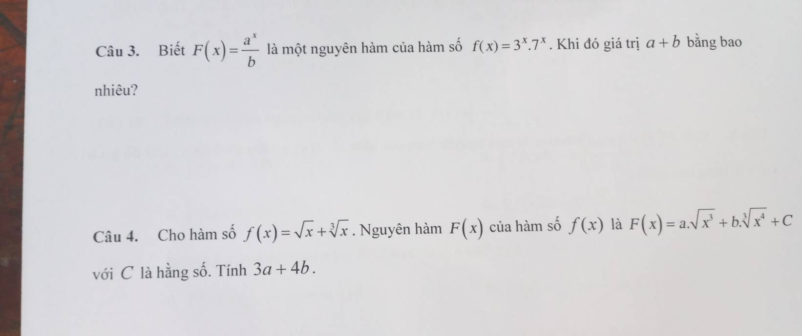 Biết F(x)= a^x/b  là một nguyên hàm của hàm số f(x)=3^x.7^x. Khi đó giá trị a+b bằng bao 
nhiêu? 
Câu 4. Cho hàm số f(x)=sqrt(x)+sqrt[3](x). Nguyên hàm F(x) của hàm số f(x) là F(x)=a.sqrt(x^3)+b.sqrt[3](x^4)+C
với C là hằng số. Tính 3a+4b.