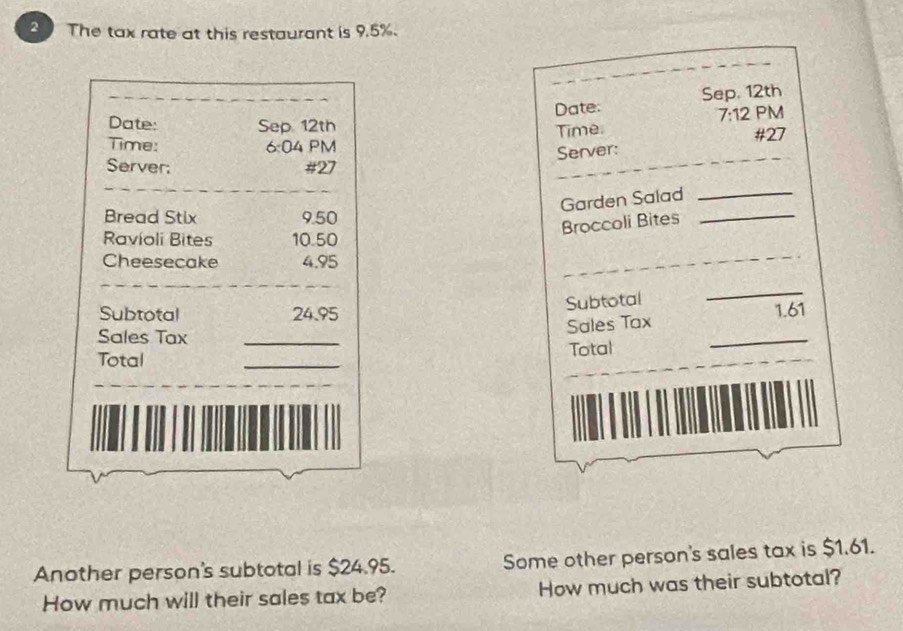 The tax rate at this restaurant is 9.5%. 
_ 
Date: Sep, 12th 
Date: Sep 12th 
7:12 PM 
Time. 
Time: 6:04 PM #27 
Server: 
Server; # 27
_ 
_ 
Garden Salad 
_ 
Bread Stix 9.50
Broccoli Bites 
_ 
Ravioli Bites 10.50
Cheesecake 4.95
_ 
_ 
Subtotal 
_ 
Subtotal 24.95 1.61
Sales Tax_ 
_ 
Sales Tax 
_ 
_ 
Total 
Total 
_ 
Another person's subtotal is $24.95. Some other person's sales tax is $1.61. 
How much will their sales tax be? How much was their subtotal?