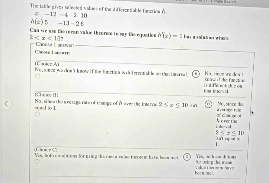 why? - Google Search
The table gives selected values of the differentiable function .
x -12 -4 2 10
h(x) 5 −13 −2 6
Can we use the mean value theorem to say the equation h'(x)=1 has a solution where
2 ?
Choose 1 answer:
Choose 1 answer:
(Choice A)
No, since we don’t know if the function is differentiable on that interval. A  No, since we don't
know if the function
is differentiable on
that interval.
(Choice B)
No, since the average rate of change of h over the interval 2≤ x≤ 10
equal to 1. isn't B ) No, since the
average rate
of change of
h over the
interval
2≤ x≤ 10
isn't equal to
1.
(Choice C)
Yes, both conditions for using the mean value theorem have been met. C Yes, both conditions
for using the mean
value theorem have
been met.