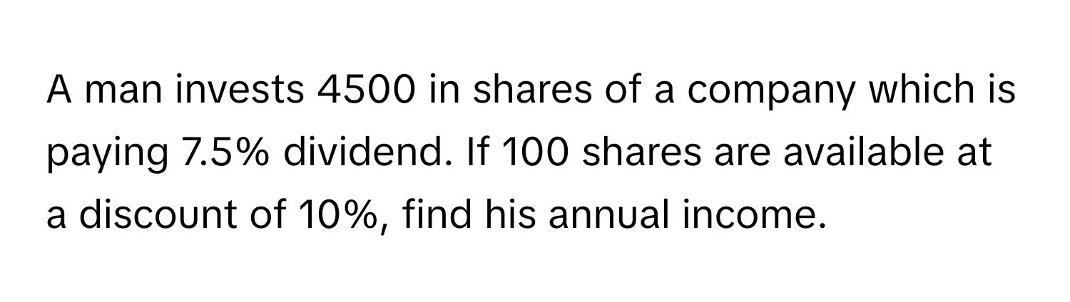 A man invests 4500 in shares of a company which is paying 7.5% dividend. If 100 shares are available at a discount of 10%, find his annual income.