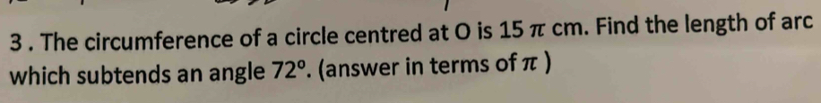 3 . The circumference of a circle centred at O is 15 π cm. Find the length of arc 
which subtends an angle 72°. (answer in terms of π )