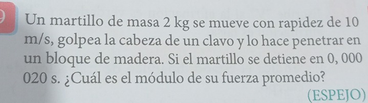 Un martillo de masa 2 kg se mueve con rapidez de 10
m/s, golpea la cabeza de un clavo y lo hace penetrar en 
un bloque de madera. Si el martillo se detiene en 0, 000
020 s. ¿Cuál es el módulo de su fuerza promedio? 
(ESPEJO)