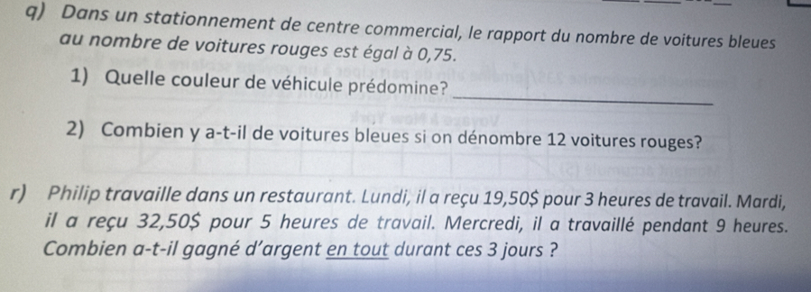 Dans un stationnement de centre commercial, le rapport du nombre de voitures bleues 
au nombre de voitures rouges est égal à 0,75. 
_ 
1) Quelle couleur de véhicule prédomine? 
2) Combien y a-t-il de voitures bleues si on dénombre 12 voitures rouges? 
r) Philip travaille dans un restaurant. Lundi, il a reçu 19,50$ pour 3 heures de travail. Mardi, 
il a reçu 32,50$ pour 5 heures de travail. Mercredi, il a travaillé pendant 9 heures. 
Combien a-t-il gagné d’argent en tout durant ces 3 jours ?