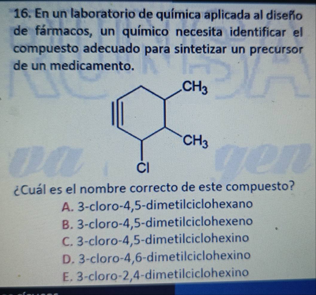 En un laboratorio de química aplicada al diseño
de fármacos, un químico necesita identificar el
compuesto adecuado para sintetizar un precursor
de un medicamento.
¿Cuál es el nombre correcto de este compuesto?
A. 3-cloro-4,5-dimetilciclohexano
B. 3-cloro-4,5-dimetilciclohexeno
C. 3-cloro-4,5-dimetilciclohexino
D. 3-cloro-4,6-dimetilciclohexino
E. 3-cloro-2,4-dimetilciclohexino