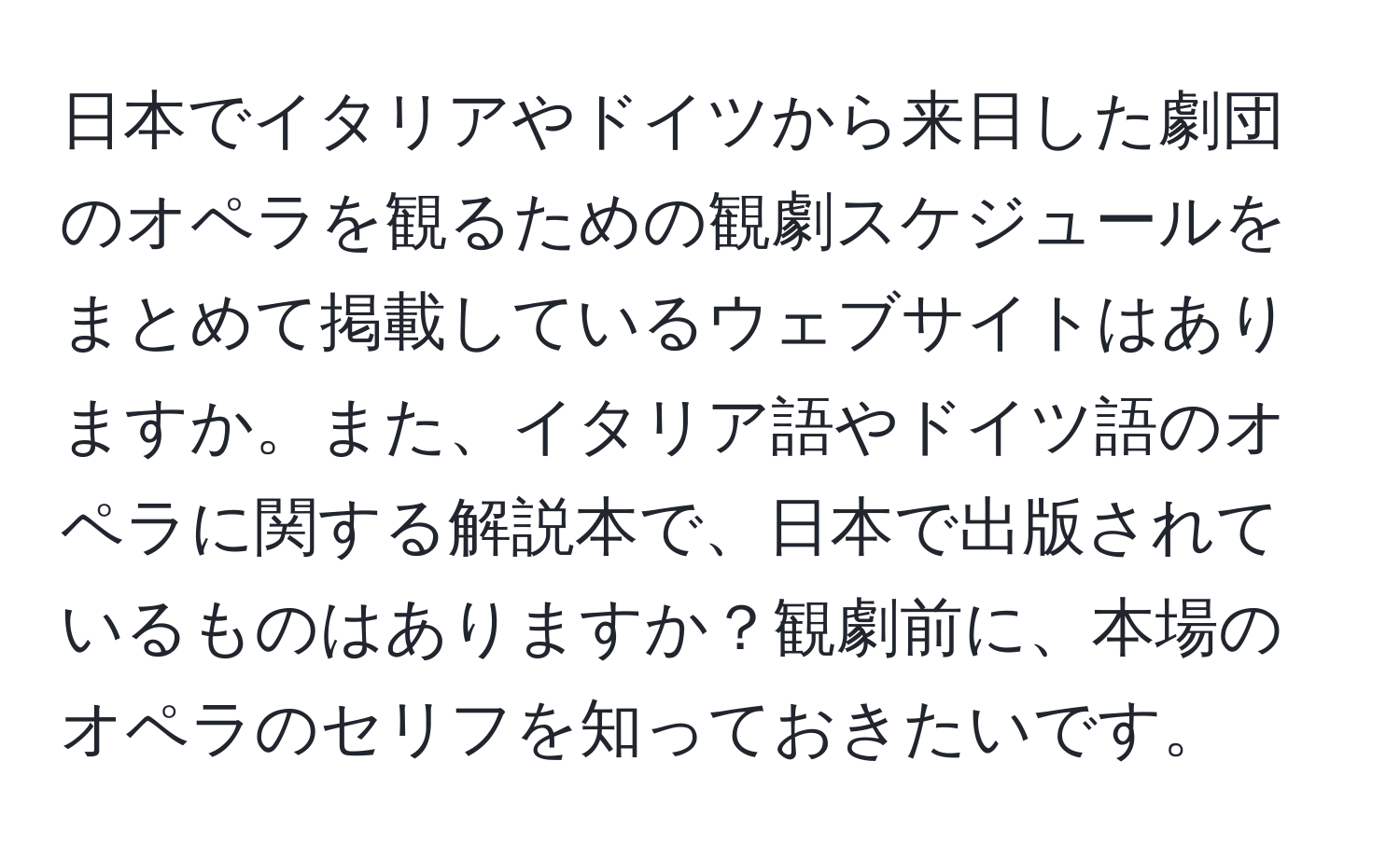 日本でイタリアやドイツから来日した劇団のオペラを観るための観劇スケジュールをまとめて掲載しているウェブサイトはありますか。また、イタリア語やドイツ語のオペラに関する解説本で、日本で出版されているものはありますか？観劇前に、本場のオペラのセリフを知っておきたいです。