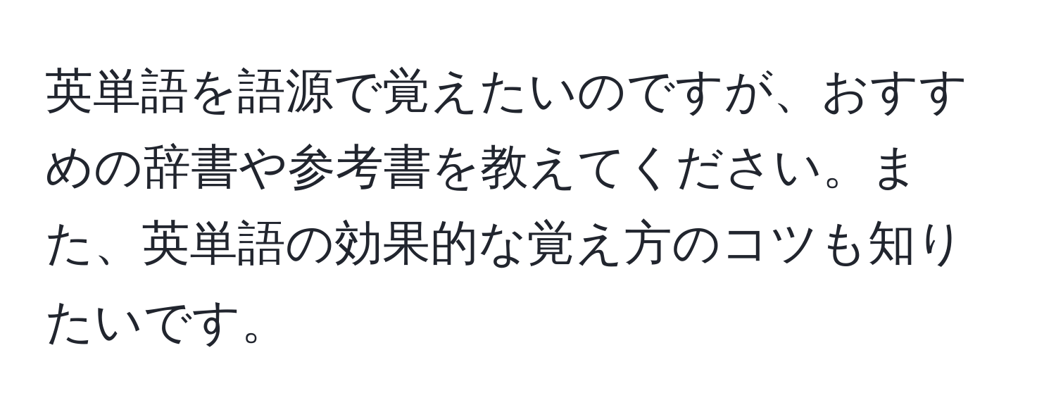 英単語を語源で覚えたいのですが、おすすめの辞書や参考書を教えてください。また、英単語の効果的な覚え方のコツも知りたいです。