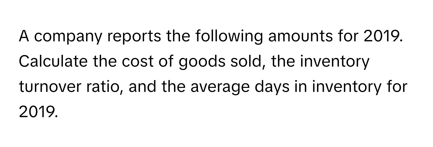 A company reports the following amounts for 2019. Calculate the cost of goods sold, the inventory turnover ratio, and the average days in inventory for 2019.