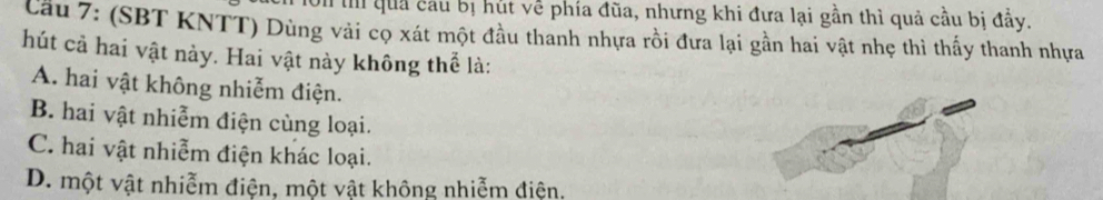 Ti quả cầu bị hút về phía đũa, nhưng khi đưa lại gần thì quả cầu bị đầy.
Cầu 7: (SBT KNTT) Dùng vài cọ xát một đầu thanh nhựa rồi đưa lại gần hai vật nhẹ thì thấy thanh nhựa
hút cả hai vật này. Hai vật này không thể là:
A. hai vật không nhiễm điện.
B. hai vật nhiễm điện cùng loại.
C. hai vật nhiễm điện khác loại.
D. một vật nhiễm điện, một vật không nhiễm điện.