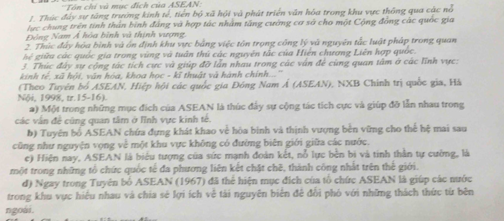 'Tôn chi và mục đích của ASEAN:
1. Thúc đây sự táng trưởng kinh tế, tiến bộ xã hội và phát triển văn hóa trong khu vực thống qua các nỗ
lực chung trên tinh thân bình đăng và hợp tác nhằm tăng cường cơ sở cho một Cộng đồng các quốc gia
Đông Nam Á hòa bình và thịnh vượng,
2. Thúc đây hỏa bình và ôn định khu vực bằng việc tôn trọng công lý và nguyên tắc luật pháp trong quan
hệ giữa các quốc gia trong vùng và tuân thủ các nguyên tắc của Hiển chương Liên hợp quốc.
3. Thúc đây sự cộng tác tích cực và giúp đỡ lẫn nhau trong các vấn để cùng quan tâm ở các lĩnh vực:
kinh tẻ, xã hội, văn hóa, khoa học - kĩ thuật và hành chính...''
(Theo Tuyên bố ASEAN, Hiệp hội các quốc gia Đồng Nam Á (ASEAN), NXB Chính trị quốc gia, Hà
Nội, 1998, tr.15-16).
a) Một trong những mục đích của ASEAN là thúc đẩy sự cộng tác tích cực và giúp đỡ lẫn nhau trong
các vấn đề cũng quan tâm ở lĩnh vực kinh tế.
b) Tuyên bố ASEAN chứa đựng khát khao về hòa binh và thịnh vượng bên vững cho thế hệ mai sau
cũng như nguyện vọng về một khu vực không có đường biên giới giữa các nước.
c) Hiện nay, ASEAN là biểu tượng của sức mạnh đoàn kết, nỗ lực bền bi và tinh thần tự cường, là
một trong những tổ chức quốc tế đa phương liên kết chặt chẽ, thành công nhất trên thế giới.
d) Ngay trong Tuyên bố ASEAN (1967) đã thể hiện mục đích của tổ chức ASEAN là giúp các nước
trong khu vực hiệu nhau và chia sẻ lợi ích vệ tải nguyên biên đê đổi phó với những thách thức từ bên
ngoài.