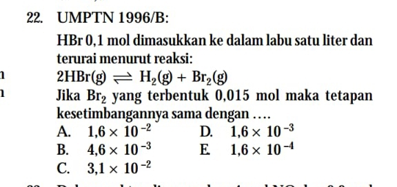 UMPTN 1996/B:
HBr 0, 1 mol dimasukkan ke dalam labu satu liter dan
terurai menurut reaksi:
1 HBr(g)leftharpoons H_2(g)+Br_2(g)
Jika Br_2 yang terbentuk 0,015 mol maka tetapan
kesetimbangannya sama dengan …
A. 1,6* 10^(-2) D. 1,6* 10^(-3)
B. 4,6* 10^(-3) E 1,6* 10^(-4)
C. 3,1* 10^(-2)