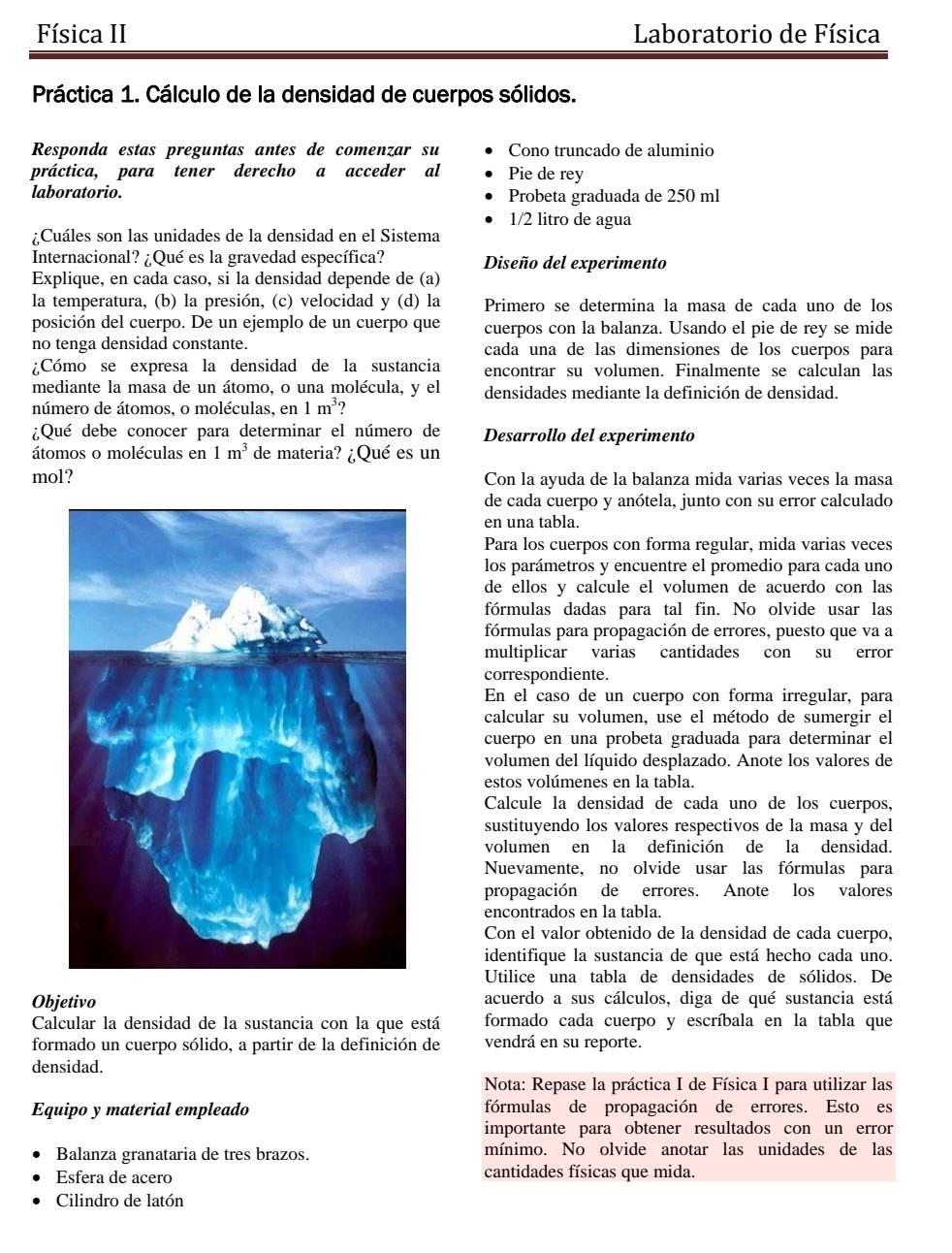 Física II  Laboratorio de Física
Práctica 1. Cálculo de la densidad de cuerpos sólidos.
Responda estas preguntas antes de comenzar su Cono truncado de aluminio
práctica, para tener derecho a acceder al Pie de rey
laboratorio. Probeta graduada de 250 ml
1/2 litro de agua
¿Cuáles son las unidades de la densidad en el Sistema
Internacional? ¿Qué es la gravedad específica? Diseño del experimento
Explique, en cada caso, si la densidad depende de (a)
la temperatura, (b) la presión, (c) velocidad y (d) la Primero se determina la masa de cada uno de los
posición del cuerpo. De un ejemplo de un cuerpo que cuerpos con la balanza. Usando el pie de rey se mide
no tenga densidad constante. cada una de las dimensiones de los cuerpos para
¿Cómo se expresa la densidad de la sustancia encontrar su volumen. Finalmente se calculan las
mediante la masa de un átomo, o una molécula, y el densidades mediante la definición de densidad.
número de átomos, o moléculas, en 1m^3
¿Qué debe conocer para determinar el número de Desarrollo del experimento
átomos o moléculas en 1m^3 de materia? ¿Qué es un
mol? Con la ayuda de la balanza mida varias veces la masa
de cada cuerpo y anótela, junto con su error calculado
en una tabla.
Para los cuerpos con forma regular, mida varias veces
los parámetros y encuentre el promedio para cada uno
de ellos y calcule el volumen de acuerdo con las
fórmulas dadas para tal fin. No olvide usar las
fórmulas para propagación de errores, puesto que va a
multiplicar varias cantidades con su error
correspondiente.
En el caso de un cuerpo con forma irregular, para
calcular su volumen, use el método de sumergir el
cuerpo en una probeta graduada para determinar el
volumen del líquido desplazado. Anote los valores de
estos volúmenes en la tabla.
Calcule la densidad de cada uno de los cuerpos,
sustituyendo los valores respectivos de la masa y del
volumen en la definición de la densidad.
Nuevamente, no olvide usar las fórmulas para
propagación de errores. Anote los valores
encontrados en la tabla.
Con el valor obtenido de la densidad de cada cuerpo,
identifique la sustancia de que está hecho cada uno.
Utilice una tabla de densidades de sólidos. De
Objetivo acuerdo a sus cálculos, diga de qué sustancia está
Calcular la densidad de la sustancia con la que está formado cada cuerpo y escríbala en la tabla que
formado un cuerpo sólido, a partir de la definición de vendrá en su reporte.
densidad.
Nota: Repase la práctica I de Física I para utilizar las
Equipo y material empleado fórmulas de propagación de errores. Esto es
importante para obtener resultados con un error
Balanza granataria de tres brazos. mínimo. No olvide anotar las unidades de las
Esfera de acero cantidades físicas que mida.
Cilindro de latón