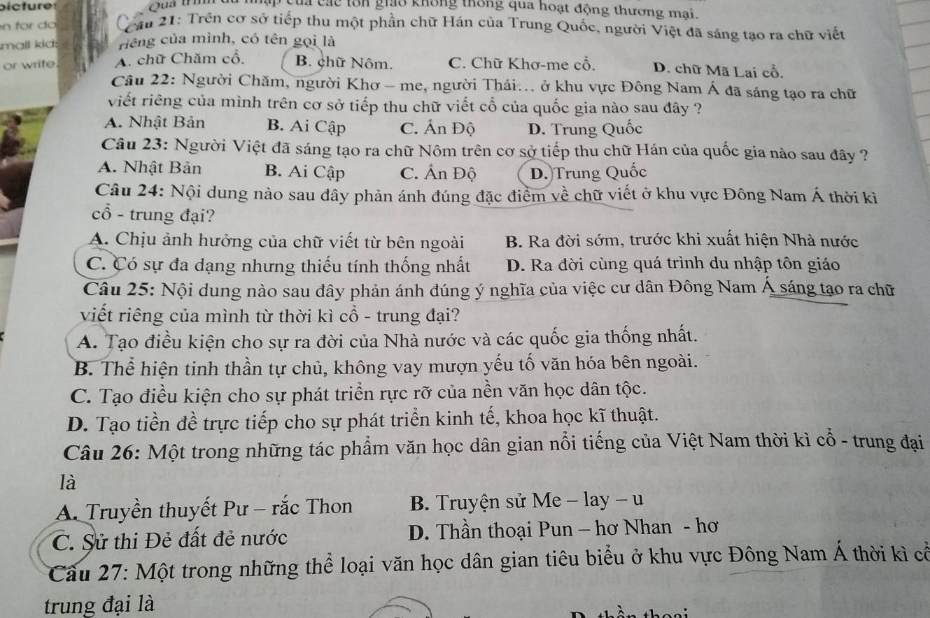 bicture :  Quả trím ập của các tôn giảo không thống qua hoạt động thương mai.
n r o  Cậu 21: Trên cơ sở tiếp thu một phần chữ Hán của Trung Quốc, người Việt đã sáng tạo ra chữ viết
mall kid: riếng của mình, có tên gọi là
or write A. chữ Chăm cổ. B. chữ Nôm. C. Chữ Khơ-me cổ. D. chữ Mã Lai cổ.
Câu 22: Người Chăm, người Khơ - me, người Thái... ở khu vực Đông Nam Á đã sáng tạo ra chữ
viết riêng của mình trên cơ sở tiếp thu chữ viết cổ của quốc gia nào sau đây ?
A. Nhật Bản B. Ai Cập C. Ấn Độ D. Trung Quốc
Câu 23: Người Việt đã sáng tạo ra chữ Nôm trên cơ sở tiếp thu chữ Hán của quốc gia nào sau đây ?
A. Nhật Bản B. Ai Cập C. Ấn Độ D. Trung Quốc
Câu 24: Nội dung nào sau đây phản ánh đúng đặc điểm về chữ viết ở khu vực Đông Nam Á thời kì
cổ - trung đại?
A. Chịu ảnh hưởng của chữ viết từ bên ngoài B. Ra đời sớm, trước khi xuất hiện Nhà nước
C. Có sự đa dạng nhưng thiếu tính thống nhất D. Ra đời cùng quá trình du nhập tôn giáo
Câu 25: Nội dung nào sau đây phản ánh đúng ý nghĩa của việc cư dân Đông Nam Á sáng tạo ra chữ
viết riêng của mình từ thời kì cổ - trung đại?
A. Tạo điều kiện cho sự ra đời của Nhà nước và các quốc gia thống nhất.
B. Thể hiện tinh thần tự chủ, không vay mượn yếu tố văn hóa bên ngoài.
C. Tạo điều kiện cho sự phát triển rực rỡ của nền văn học dân tộc.
D. Tạo tiền đề trực tiếp cho sự phát triển kinh tế, khoa học kĩ thuật.
Câu 26: Một trong những tác phẩm văn học dân gian nổi tiếng của Việt Nam thời kì cổ - trung đại
là
A. Truyền thuyết Pư - rắc Thon B. Truyện sử Me - lay - u
C. Sử thi Đẻ đất đẻ nước  D. Thần thoại Pun - hơ Nhan - hơ
Cầu 27: Một trong những thể loại văn học dân gian tiêu biểu ở khu vực Đông Nam Á thời kì cổ
trung đại là
tần thoại