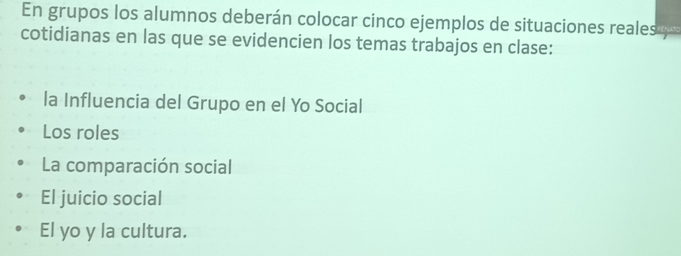 En grupos los alumnos deberán colocar cinco ejemplos de situaciones reales p 
cotidianas en las que se evidencien los temas trabajos en clase: 
la Influencia del Grupo en el Yo Social 
Los roles 
La comparación social 
El juicio social 
El yo y la cultura.