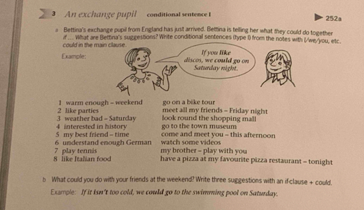 An exchange pupil conditional sentence I 252a 
Bettina's exchange pupil from England has just arrived. Bettina is telling her what they could do together 
if ... What are Bettina's suggestions? Write conditional sentences (type I) from the notes e/you, etc. 
could in the m 
Example: 
1 warm enough - weekend go on a bike tour 
2 like parties meet all my friends - Friday night 
3 weather bad - Saturday look round the shopping mall 
4 interested in history go to the town museum 
5 my best friend - time come and meet you - this afternoon 
6 understand enough German watch some videos 
7 play tennis my brother - play with you 
8 like Italian food have a pizza at my favourite pizza restaurant - tonight 
b What could you do with your friends at the weekend? Write three suggestions with an if-clause + could. 
Example: If it isn't too cold, we could go to the swimming pool on Saturday.