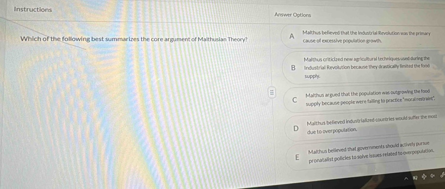 Instructions
Answer Options
Malthus believed that the Industrial Revolution was the primary
Which of the following best summarizes the core argument of Malthusian Theory? cause of excessive population growth.
Malthus criticized new agricultural techniques used during the
B Industrial Revolution because they drastically limited the food
supply.
C Malthus argued that the population was outgrowing the food
supply because people were failing to practice "moral restraint",
Malthus believed industrialized countries would suffer the most
due to overpopulation.
Malthus believed that governments should actively pursue
pronatalist policles to solve issues related to overpopulation.
F