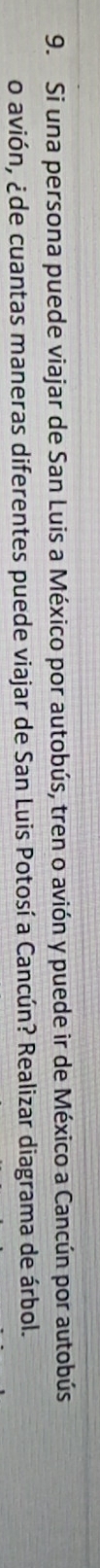 Si una persona puede viajar de San Luis a México por autobús, tren o avión y puede ir de México a Cancún por autobús 
o avión, ¿de cuantas maneras diferentes puede viajar de San Luis Potosí a Cancún? Realizar diagrama de árbol.
