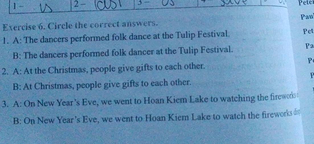 1- 
2 - Peter 
Pau 
Exercise 6. Circle the correct answers. 
1. A: The dancers performed folk dance at the Tulip Festival. 
Pet 
B: The dancers performed folk dancer at the Tulip Festival. 
Pa 
P 
2. A: At the Christmas, people give gifts to each other. 
P 
B: At Christmas, people give gifts to each other. 
3. A: On New Year’s Eve, we went to Hoan Kiem Lake to watching the fireworks 
B: On New Year’s Eve, we went to Hoan Kiem Lake to watch the fireworks dis