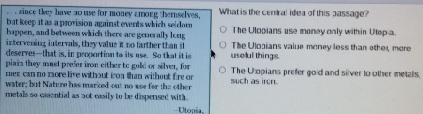 since they have no use for money among themselves, What is the central idea of this passage?
but keep it as a provision against events which seldom
happen, and between which there are generally long The Utopians use money only within Utopia.
intervening intervals, they value it no farther than it The Utopians value money less than other, more
deserves—that is, in proportion to its use. So that it is useful things.
plain they must prefer iron either to gold or silver, for The Utopians prefer gold and silver to other metals.
men can no more live without iron than without fire or
water; but Nature has marked out no use for the other such as iron.
metals so essential as not easily to be dispensed with.
=Utopia,