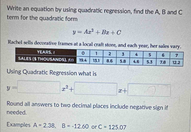 Write an equation by using quadratic regression, find the A, B and C
term for the quadratic form
y=Ax^2+Bx+C
Rachel sells decorative frames at a local craft store, and each year, he 
Using Quadratic Regression what is
y=□ x^2+□ x+□
Round all answers to two decimal places include negative sign if 
needed. 
Examples A=2.38, B=-12.60 or C=125.07