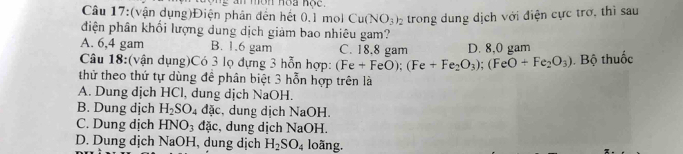 (vận dụng)Điện phân đến hết 0.1 mol Cu(NO_3)_2 trong dung dịch với điện cực trơ, thì sau
điện phân khối lượng dung dịch giảm bao nhiêu gam?
A. 6,4 gam B. 1.6 gam C. 18.8 gam D. 8,0 gam
Câu 18:(vận dụng)Có 3 lọ đựng 3 hỗn hợp: (Fe + FeO O); (Fe+Fe_2O_3); (FeO+Fe_2O_3) Bộ thuốc
thử theo thứ tự dùng để phân biệt 3 hỗn hợp trên là
A. Dung dịch HCl, dung dịch NaOH.
B. Dung dịch H_2SO_4 đặc, dung dịch NaOH.
C. Dung dịch HNO_3 đặc, dung dịch NaOH.
D. Dung dịch NaOH, dung dịch H_2SO_4 loãng.