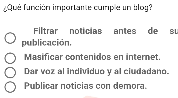 ¿Qué función importante cumple un blog?
Filtrar noticias antes de su
publicación.
Masificar contenidos en internet.
Dar voz al individuo y al ciudadano.
Publicar noticias con demora.