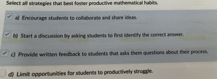 Select all strategies that best foster productive mathematical habits.
a) Encourage students to collaborate and share ideas.
b) Start a discussion by asking students to first identify the correct answer.
c) Provide written feedback to students that asks them questions about their process.
d) Limit opportunities for students to productively struggle.