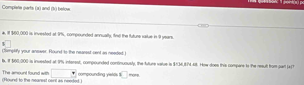 mis question: 1 point(s) p 
Complete parts (a) and (b) below. 
a. If $60,000 is invested at 9%, compounded annually, find the future value in 9 years. 
:□ 
(Simplify your answer. Round to the nearest cent as needed.) 
b. If $60,000 is invested at 9% interest, compounded continuously, the future value is $134,874.48. How does this compare to the result from part (a)? 
The amount found with □° compounding yields $□ more. 
(Round to the nearest cent as needed.)