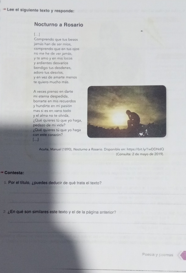 # Lee el siguiente texto y responde: 
Nocturno a Rosario 
[….] 
Comprendo que tus besos 
jamás han de ser mios, 
comprendo que en tus ojos 
no me he de ver jamás, 
y te amo y en mis locos 
y ardientes desvarios 
bendigo tus desdenes, 
adoro tus desvíos, 
y en vez de amarte menos 
te quiero mucho más. 
A veces pienso en darte 
mi eterna despedida, 
borrarte en mis recuerdos 
y hundirte en mi pasión 
mas si es en vano todo 
y el alma no te olvida, 
¿Qué quieres tú que yo haga 
pedazo de mi vida? 
¿Qué quieres tú que yo haga 
con este corazón? 
[…] 
Acuña, Manuel (1890), Nocturno a Rosario. Disponible en: https://bit.ly/1wDDNdQ 
(Consulta: 2 de mayo de 2019). 
* Contesta: 
1 Por el título, ¿puedes deducir de qué trata el texto? 
_ 
_ 
. ¿En qué son similares este texto y el de la página anterior? 
_ 
_ 
Poesia y poemas