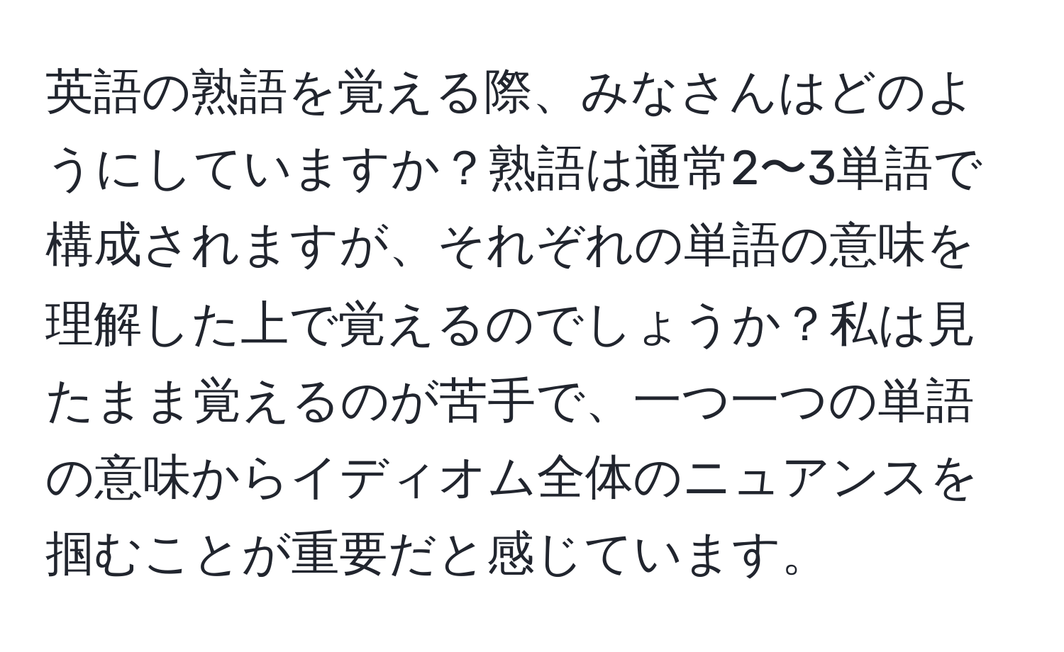 英語の熟語を覚える際、みなさんはどのようにしていますか？熟語は通常2〜3単語で構成されますが、それぞれの単語の意味を理解した上で覚えるのでしょうか？私は見たまま覚えるのが苦手で、一つ一つの単語の意味からイディオム全体のニュアンスを掴むことが重要だと感じています。