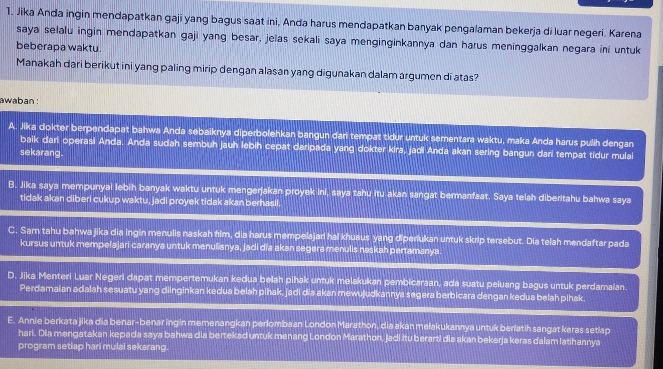 Jika Anda ingin mendapatkan gaji yang bagus saat ini, Anda harus mendapatkan banyak pengalaman bekerja di luar negeri. Karena
saya selalu ingin mendapatkan gaji yang besar, jelas sekali saya menginginkannya dan harus meninggalkan negara ini untuk
beberapa waktu.
Manakah dari berikut ini yang paling mirip dengan alasan yang digunakan dalam argumen di atas?
awaban :
A. Jika dokter berpendapat bahwa Anda sebaiknya diperbolehkan bangun dari tempat tidur untuk sementara waktu, maka Anda harus pulih dengan
baik dari operasi Anda. Anda sudah sembuh jauh lebih cepat daripada yang dokter kira, jadi Anda akan sering bangun dari tempat tidur mulai
sekarang.
B. Jika saya mempunyai lebih banyak waktu untuk mengerjakan proyek ini, saya tahu itu akan sangat bermanfaat. Saya telah diberitahu bahwa saya
tidak akan diberi cukup waktu, jadi proyek tidak akan berhasil.
C. Sam tahu bahwa jika dia ingin menulis naskah film, dia harus mempelajari hal khusus yang diperlukan untuk skrip tersebut. Dia telah mendaftar pada
kursus untuk mempelajari caranya untuk menulisnya, jadi dia akan segera menulis naskah pertamanya.
D. Jika Menteri Luar Negeri dapat mempertemukan kedua belah pihak untuk melakukan pembicaraan, ada suatu peluang bagus untuk perdamaian.
Perdamaian adalah sesuatu yang diinginkan kedua belah pihak, jadi dia akan mewujudkannya segera berbicara dengan kedua belah pihak.
E. Annie berkata jika dia benar-benar ingin memenangkan perlombaan London Marathon, dia akan melakukannya untuk berlatih sangat keras setiap
hari. Dia mengatakan kepada saya bahwa dia bertekad untuk menang London Marathon, jadi itu berarti dia akan bekerja keras dalam latihannya
program setiap hari mulai sekarang.