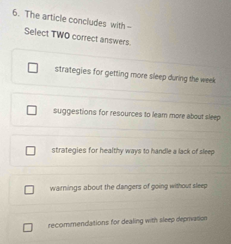 The article concludes with -
Select TWO correct answers.
strategies for getting more sleep during the week
suggestions for resources to learn more about sleep
strategies for healthy ways to handle a lack of sleep
warnings about the dangers of going without sleep
recommendations for dealing with sleep deprivation