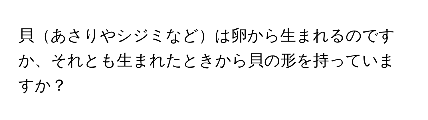 貝あさりやシジミなどは卵から生まれるのですか、それとも生まれたときから貝の形を持っていますか？