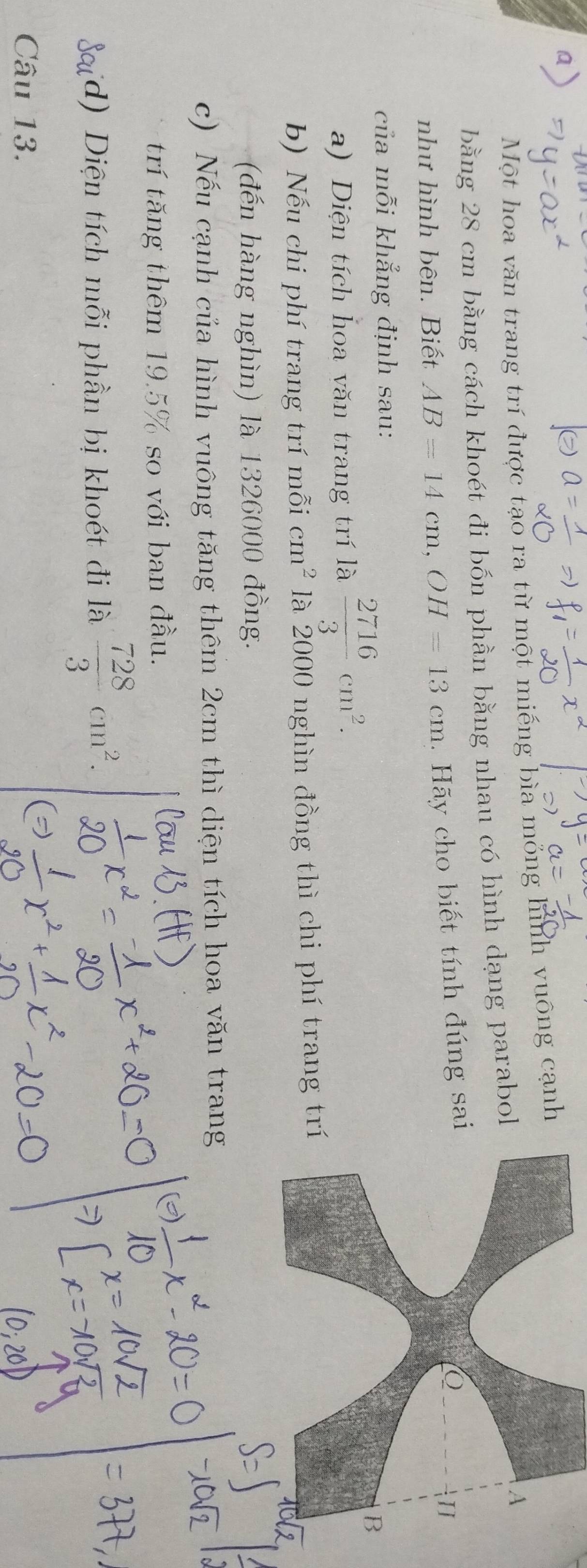 Một hoa văn trang trí được tạo ra từ một miếng bìa mỏng hình vuông cạnh 
bằng 28 cm bằng cách khoét đi bốn phần bằng nhau có hình dạng parabol 
A 
như hình bên. Biết AB=14cm, OH=13cm. Hãy cho biết tính đúng sai 
H 
của mỗi khẳng định sau: 
a) Diện tích hoa văn trang trí là  2716/3 cm^2. 
B 
b) Nếu chi phí trang trí mỗi cm^2 là 2000 nghìn đồng thì chi phí trang trí 
(đến hàng nghìn) là 1326000 đồng. 
c) Nếu cạnh của hình vuông tăng thêm 2cm thì diện tích hoa văn trang 
trí tăng thêm 19.5% so với ban đầu. 
d) Diện tích mỗi phần bị khoét đi là  728/3 cm^2. 
Câu 13.