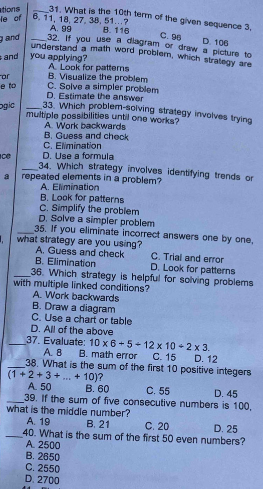 ations _31. What is the 10th term of the given sequence 3,
le of 6, 11, 18, 27, 38, 51..?
A. 99 B. 116 C. 96 D. 106
gand _32. If you use a diagram or draw a picture to
understand a math word problem, which strategy are
and you applying?
A. Look for patterns
or B. Visualize the problem
e to C. Solve a simpler problem
D. Estimate the answer
ogic _33. Which problem-solving strategy involves trying
multiple possibilities until one works?
A. Work backwards
B. Guess and check
C. Elimination
ce D. Use a formula
_34. Which strategy involves identifying trends or
a repeated elements in a problem?
A. Elimination
B. Look for patterns
C. Simplify the problem
D. Solve a simpler problem
_35. If you eliminate incorrect answers one by one,
what strategy are you using?
A. Guess and check C. Trial and error
B. Elimination D. Look for patterns
_36. Which strategy is helpful for solving problems
with multiple linked conditions?
A. Work backwards
B. Draw a diagram
C. Use a chart or table
D. All of the above
_37. Evaluate: 10* 6/ 5/ 12* 10/ 2* 3.
A. 8 B. math error C. 15 D. 12
_38. What is the sum of the first 10 positive integers
(1+2+3+...+10) ?
A. 50 B. 60 C. 55 D. 45
_39. If the sum of five consecutive numbers is 100,
what is the middle number?
A. 19 B. 21 C. 20 D. 25
_40. What is the sum of the first 50 even numbers?
A. 2500
B. 2650
C. 2550
D. 2700