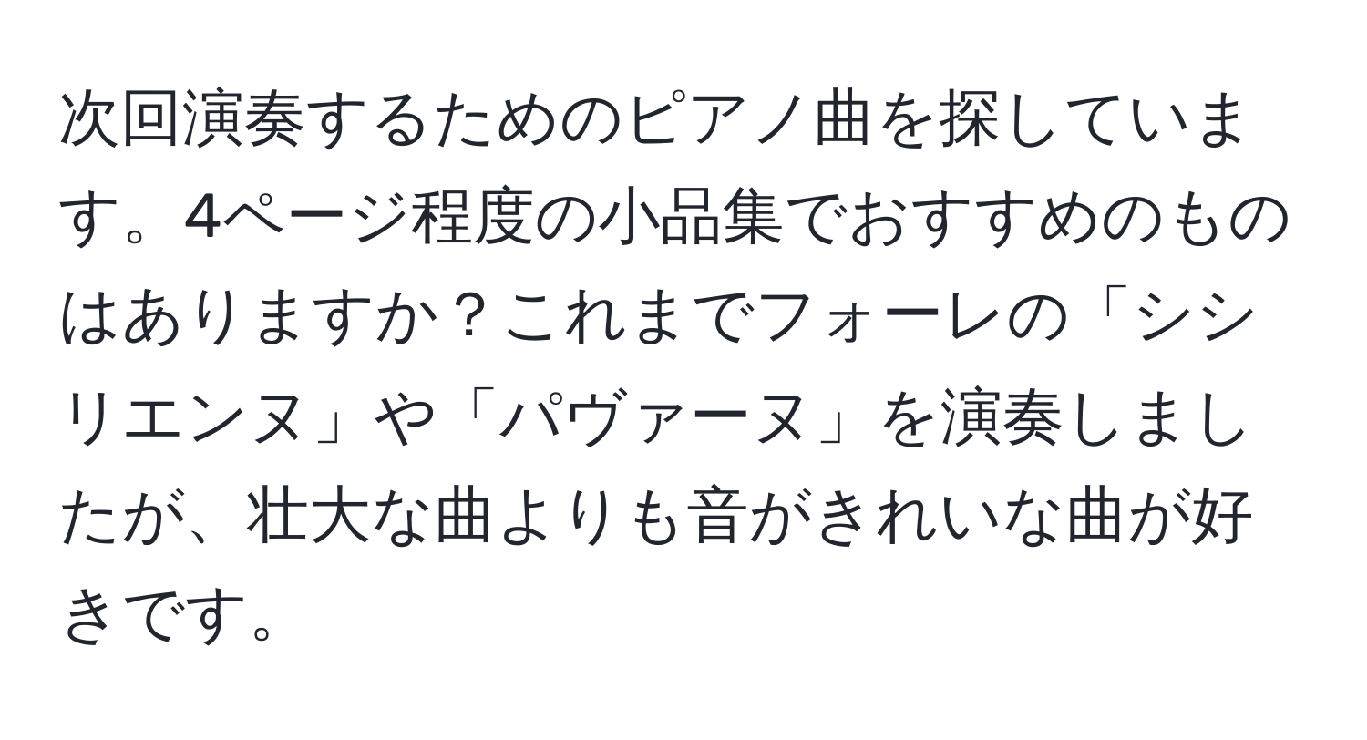 次回演奏するためのピアノ曲を探しています。4ページ程度の小品集でおすすめのものはありますか？これまでフォーレの「シシリエンヌ」や「パヴァーヌ」を演奏しましたが、壮大な曲よりも音がきれいな曲が好きです。