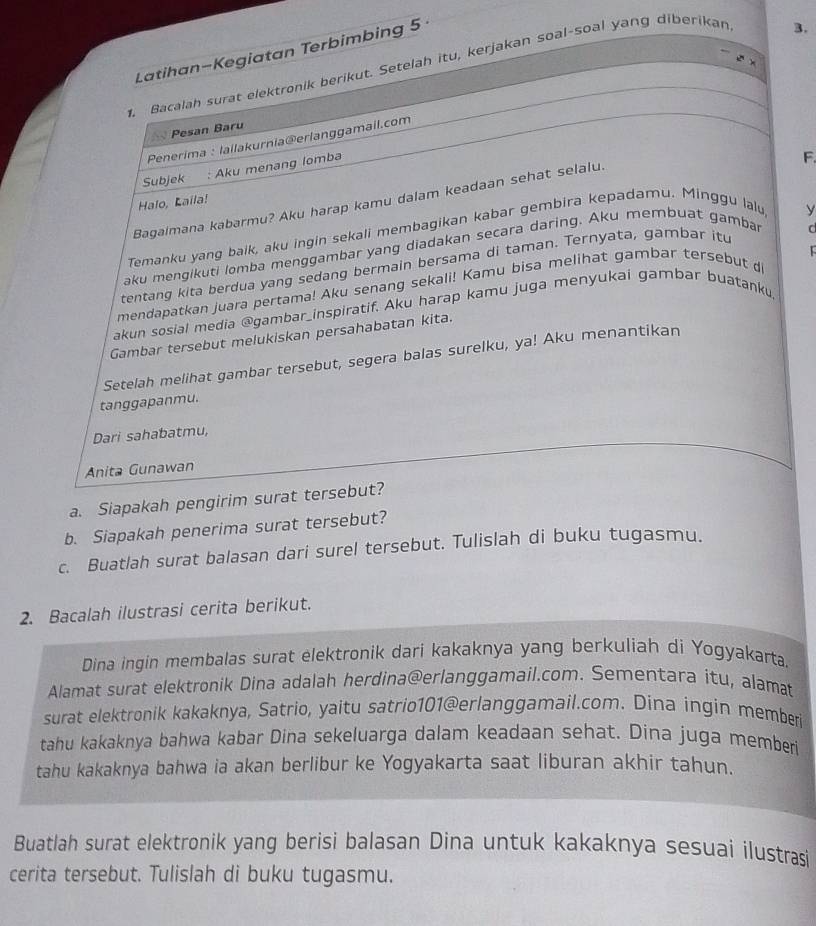 Latihan-Kegiatan Terbimbing 5 
3.
ē x
1. Bacalah surat elektronik berikut. Setelah itu, kerjakan soal-soal yang diberikan
` Pesan Baru
Penerima : lailakurnia@erlanggamail.com
Subjek : Aku menang lomba
F.
Bagaimana kabarmu? Aku harap kamu dalam keadaan sehat selalu.
Halo, Laila!
Temanku yang baik, aku ingin sekali membagikan kabar gembira kepadamu. Minggu lalu
y
  
aku mengikuti lomba menggambar yang diadakan secara daring. Aku membuat gambar
tentang kita berdua yang sedang bermain bersama di taman. Ternyata, gambar itu
C
mendapatkan juara pertama! Aku senang sekali! Kamu bisa melihat gambar tersebut d
akun sosial media @gambar_inspiratif. Aku harap kamu juga menyukai gambar buatanku
Gambar tersebut melukiskan persahabatan kita.
Setelah melihat gambar tersebut, segera balas surelku, ya! Aku menantikan
tanggapanmu.
Dari sahabatmu,
Anita Gunawan
a. Siapakah pengirim surat tersebut?
b. Siapakah penerima surat tersebut?
c. Buatlah surat balasan dari surel tersebut. Tulislah di buku tugasmu.
2. Bacalah ilustrasi cerita berikut.
Dina ingin membalas surat elektronik dari kakaknya yang berkuliah di Yogyakarta.
Alamat surat elektronik Dina adalah herdina@erlanggamail.com. Sementara itu, alamat
surat elektronik kakaknya, Satrio, yaitu satrio101@erlanggamail.com. Dina ingin memberi
tahu kakaknya bahwa kabar Dina sekeluarga dalam keadaan sehat. Dina juga memberi
tahu kakaknya bahwa ia akan berlibur ke Yogyakarta saat liburan akhir tahun.
Buatlah surat elektronik yang berisi balasan Dina untuk kakaknya sesuai ilustrasi
cerita tersebut. Tulislah di buku tugasmu.