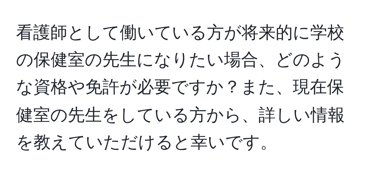 看護師として働いている方が将来的に学校の保健室の先生になりたい場合、どのような資格や免許が必要ですか？また、現在保健室の先生をしている方から、詳しい情報を教えていただけると幸いです。