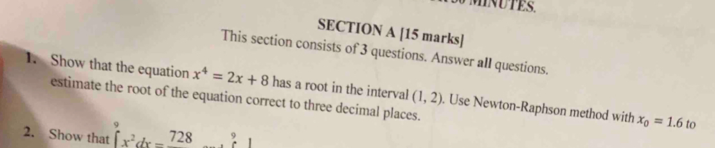 This section consists of 3 questions. Answer all questions. 
1. Show that the equation x^4=2x+8 has a root in the interval (1,2). Use Newton-Raphson method with x_0=1.6
estimate the root of the equation correct to three decimal places. 
2. Show that ∈t _x^2^9dx=frac 728...^9
to