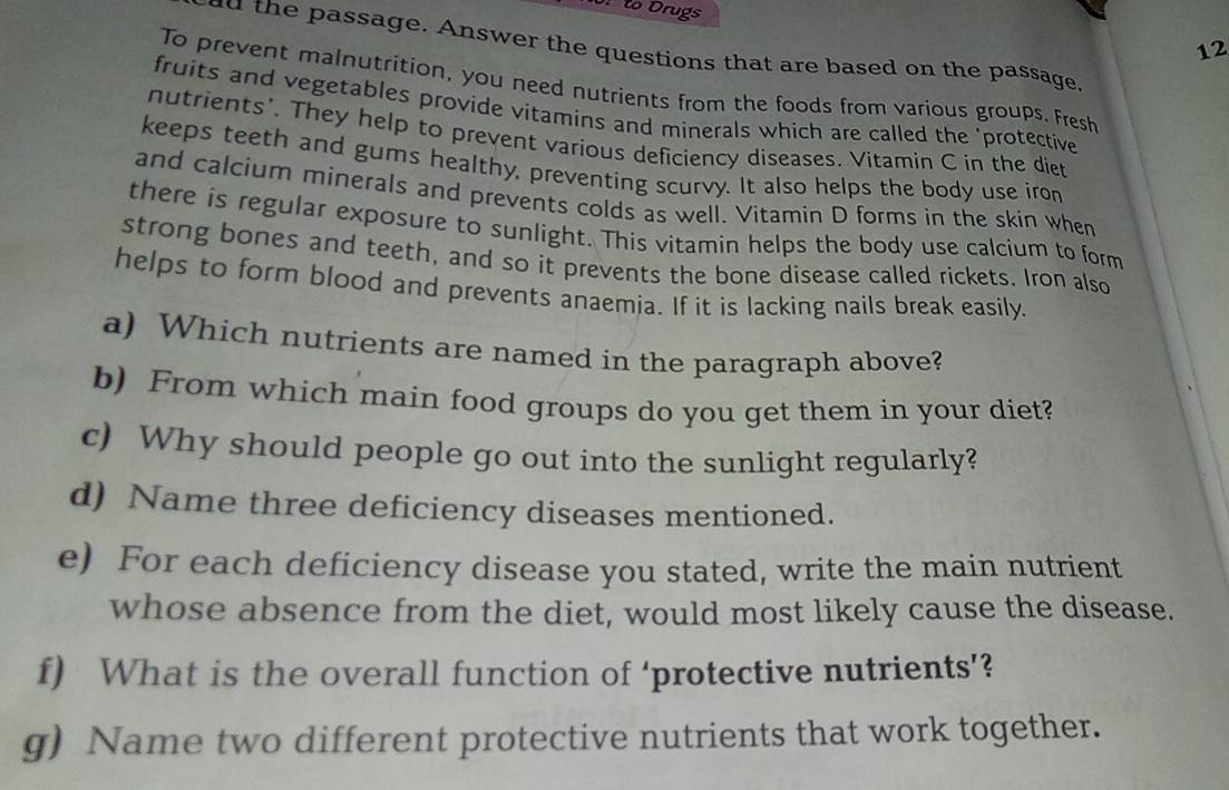 0: to Drugs 
12 
dd the passage. Answer the questions that are based on the passage 
To prevent malnutrition, you need nutrients from the foods from various groups. Fresh 
fruits and vegetables provide vitamins and minerals which are called the 'protective 
nutrients'. They help to prevent various deficiency diseases. Vitamin C in the diet 
keeps teeth and gums healthy, preventing scurvy. It also helps the body use iron 
and calcium minerals and prevents colds as well. Vitamin D forms in the skin when 
there is regular exposure to sunlight. This vitamin helps the body use calcium to form 
strong bones and teeth, and so it prevents the bone disease called rickets. Iron also 
helps to form blood and prevents anaemia. If it is lacking nails break easily. 
a) Which nutrients are named in the paragraph above? 
b) From which main food groups do you get them in your diet? 
c) Why should people go out into the sunlight regularly? 
d) Name three deficiency diseases mentioned. 
e) For each deficiency disease you stated, write the main nutrient 
whose absence from the diet, would most likely cause the disease. 
f) What is the overall function of ‘protective nutrients’? 
g) Name two different protective nutrients that work together.