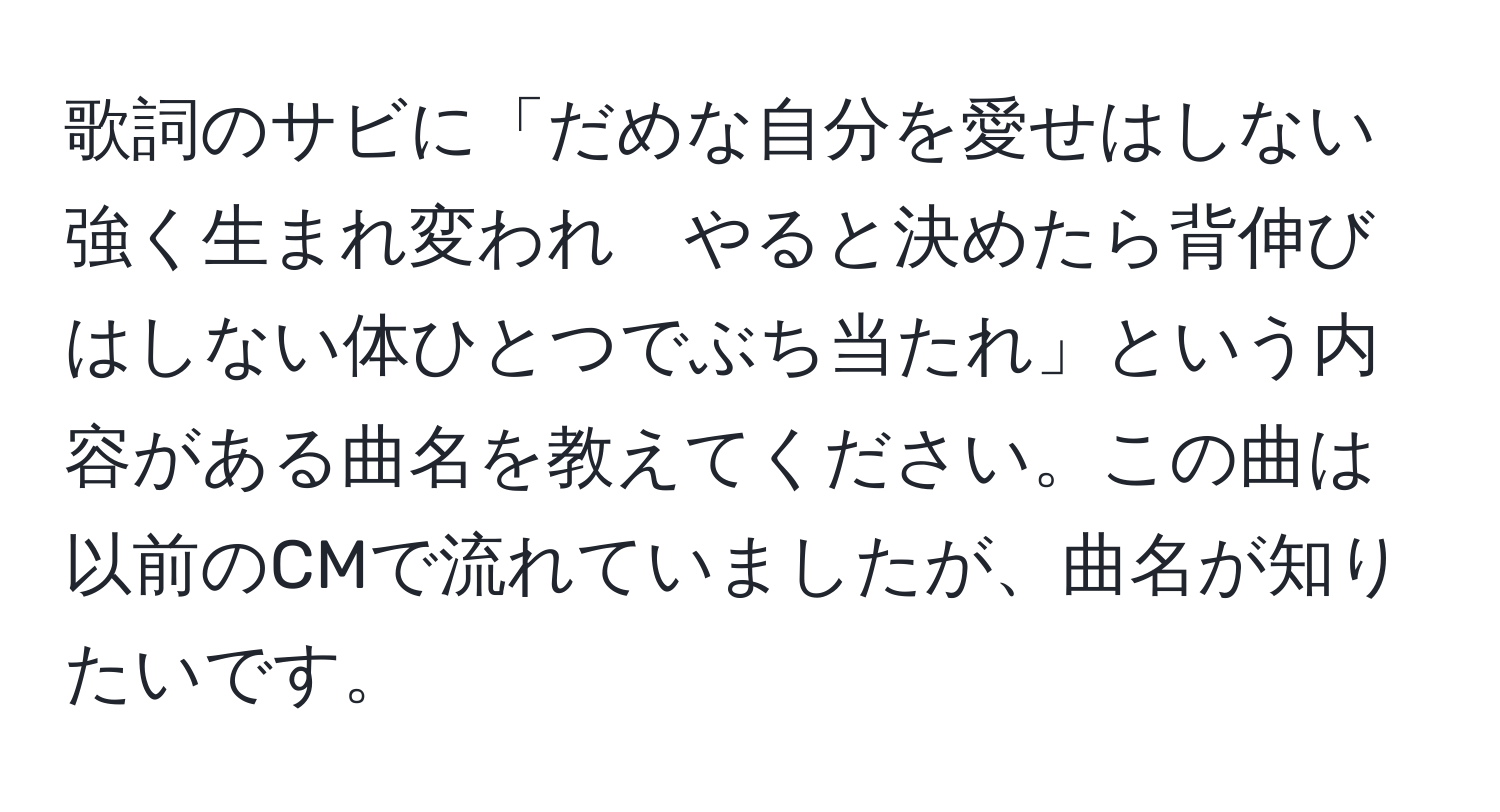 歌詞のサビに「だめな自分を愛せはしない強く生まれ変われ　やると決めたら背伸びはしない体ひとつでぶち当たれ」という内容がある曲名を教えてください。この曲は以前のCMで流れていましたが、曲名が知りたいです。