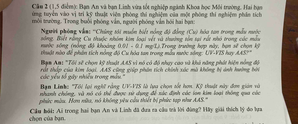 (1,5 điểm): Bạn An và bạn Linh vừa tốt nghiệp ngành Khoa học Môi trường. Hai bạn 
ứng tuyển vào vị trí kỹ thuật viên phòng thí nghiệm của một phòng thí nghiệm phân tích 
môi trường. Trong buổi phóng vấn, người phỏng vần hỏi hai bạn: 
Người phỏng vấn: “Chúng tôi muốn biết nồng độ đồng (Cu) hòa tan trong mẫu nước 
sông. Biết rằng Cu thuộc nhóm kim loại vết và thường tồn tại rất nhỏ trong các mẫu 
nước sông (nồng độ khoảng 0.01 - 0.1 mg/L).Trong trường hợp này, bạn sẽ chọn kỹ 
thuật nào để phân tích nồng độ Cu hòa tan trong mẫu nước sông: UV-VIS hay AAS?" 
Bạn An: "Tôi sẽ chọn kỹ thuật AAS vì nó có độ nhạy cao và khả năng phát hiện nồng độ 
trất thấp của kim loại. AAS cũng giúp phân tích chính xác mà không bị ảnh hưởng bởi 
các yếu tố gây nhiễu trong mẫu." 
Bạn Linh: "Tôi lại nghĩ rằng UV-VIS là lựa chọn tốt hơn. Kỹ thuật này đơn giản và 
nhanh chóng, và nó có thể được sử dụng để xác định các ion kim loại thông qua các 
phức màu. Hơn nữa, nó không yêu cầu thiết bị phức tạp như AAS.' 
Câu hỏi: Ai trong hai bạn An và Linh đã đưa ra câu trả lời đúng? Hãy giải thích lý do lựa 
chọn của bạn.