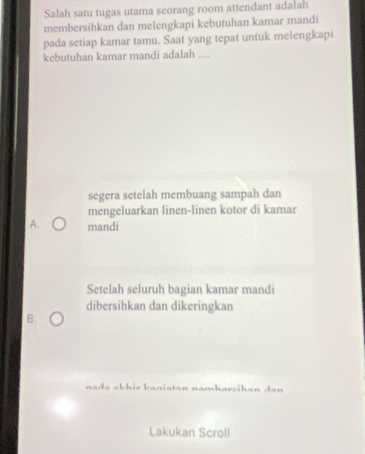 Salah satu tugas utama seorang room attendant adalah
membersihkan dan melengkapi kebutuhan kamar mandi
pada setiap kamar tamu. Saat yang tepat untuk melengkapi
kebutuhan kamar mandi adalah ....
segera setelah membuang sampah dan
mengeluarkan linen-linen kotor di kamar
A. mandi
Setelah seluruh bagian kamar mandi
dibersihkan dan dikeringkan
B.
nada abhir banistan namhareikan dan 
Lakukan Scroll