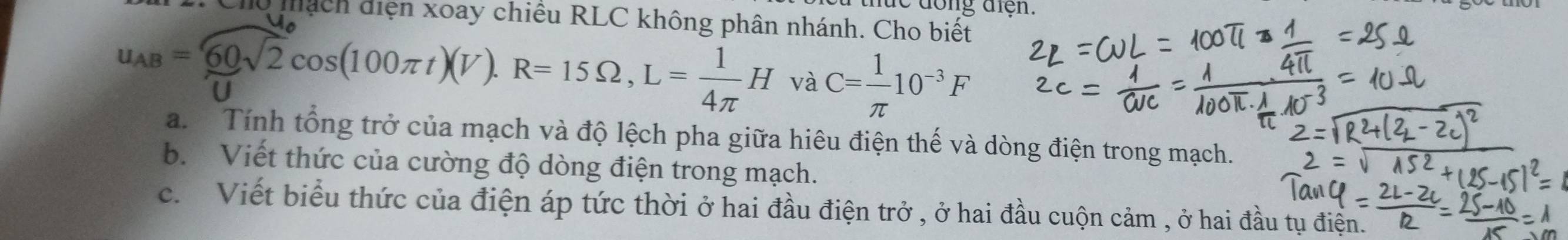 dong điện. 
dhách diện xoay chiều RLC không phân nhánh. Cho biết
u_AB= 60/u sqrt(2)cos (100π t)(V). R=15Omega , L= 1/4π  H và C= 1/π  10^(-3)F
a. Tính tổng trở của mạch và độ lệch pha giữa hiêu điện thế và dòng điện trong mạch. 
b. Viết thức của cường độ dòng điện trong mạch. 
c. Viết biểu thức của điện áp tức thời ở hai đầu điện trở , ở hai đầu cuộn cảm , ở hai đầu tụ điện.