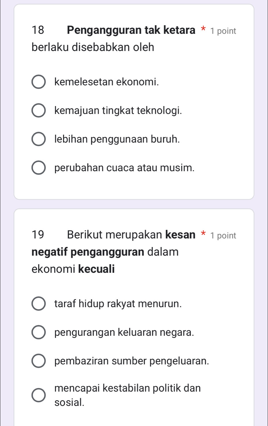 Pengangguran tak ketara * 1 point
berlaku disebabkan oleh
kemelesetan ekonomi.
kemajuan tingkat teknologi.
lebihan penggunaan buruh.
perubahan cuaca atau musim.
19 Berikut merupakan kesan * 1 point
negatif pengangguran dalam
ekonomi kecuali
taraf hidup rakyat menurun.
pengurangan keluaran negara.
pembaziran sumber pengeluaran.
mencapai kestabilan politik dan
sosial.