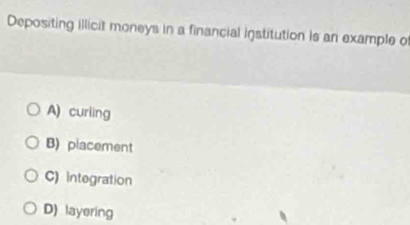 Depositing illicit moneys in a financial institution is an example of
A) curling
B) placement
C) integration
D) layering